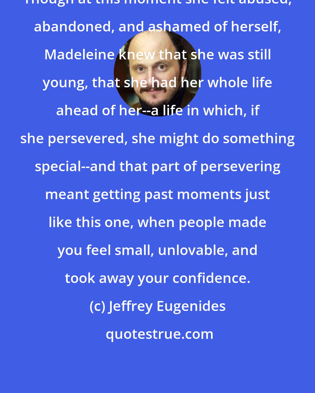 Jeffrey Eugenides: Though at this moment she felt abused, abandoned, and ashamed of herself, Madeleine knew that she was still young, that she had her whole life ahead of her--a life in which, if she persevered, she might do something special--and that part of persevering meant getting past moments just like this one, when people made you feel small, unlovable, and took away your confidence.