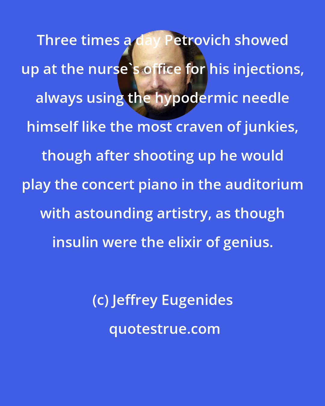 Jeffrey Eugenides: Three times a day Petrovich showed up at the nurse's office for his injections, always using the hypodermic needle himself like the most craven of junkies, though after shooting up he would play the concert piano in the auditorium with astounding artistry, as though insulin were the elixir of genius.