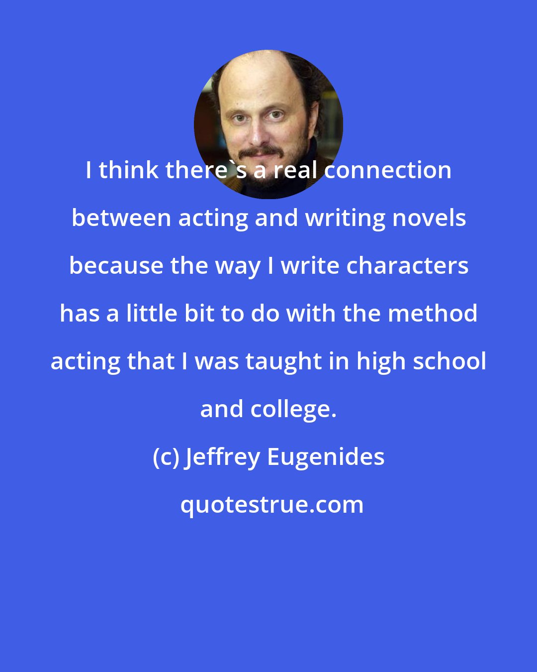 Jeffrey Eugenides: I think there's a real connection between acting and writing novels because the way I write characters has a little bit to do with the method acting that I was taught in high school and college.