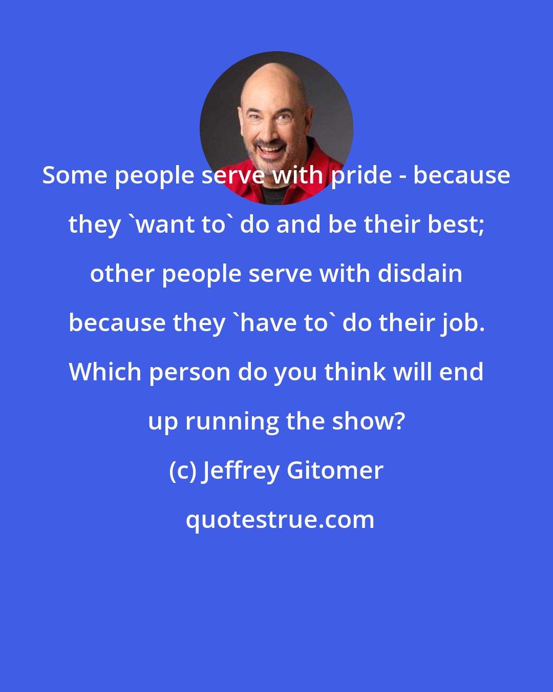 Jeffrey Gitomer: Some people serve with pride - because they 'want to' do and be their best; other people serve with disdain because they 'have to' do their job. Which person do you think will end up running the show?