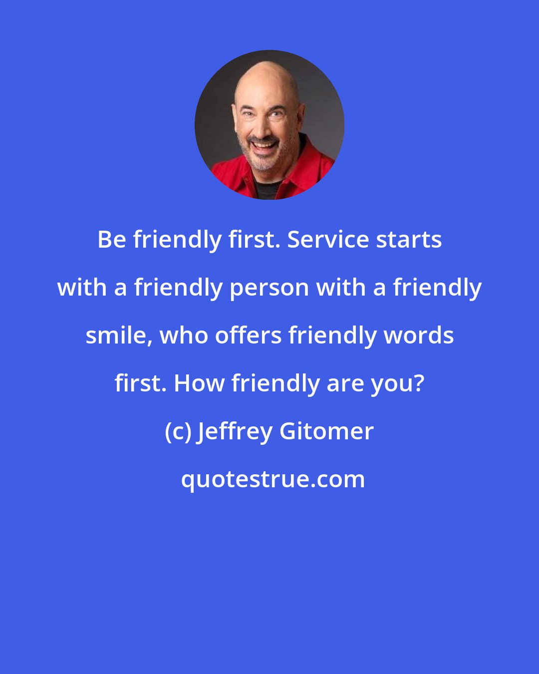 Jeffrey Gitomer: Be friendly first. Service starts with a friendly person with a friendly smile, who offers friendly words first. How friendly are you?