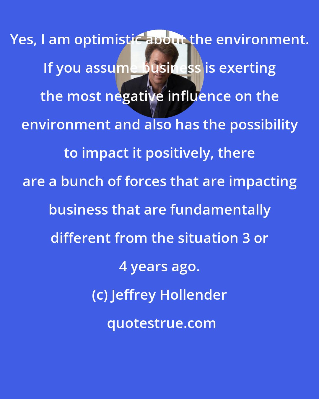Jeffrey Hollender: Yes, I am optimistic about the environment. If you assume business is exerting the most negative influence on the environment and also has the possibility to impact it positively, there are a bunch of forces that are impacting business that are fundamentally different from the situation 3 or 4 years ago.