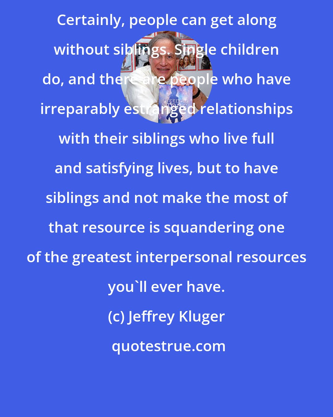 Jeffrey Kluger: Certainly, people can get along without siblings. Single children do, and there are people who have irreparably estranged relationships with their siblings who live full and satisfying lives, but to have siblings and not make the most of that resource is squandering one of the greatest interpersonal resources you'll ever have.