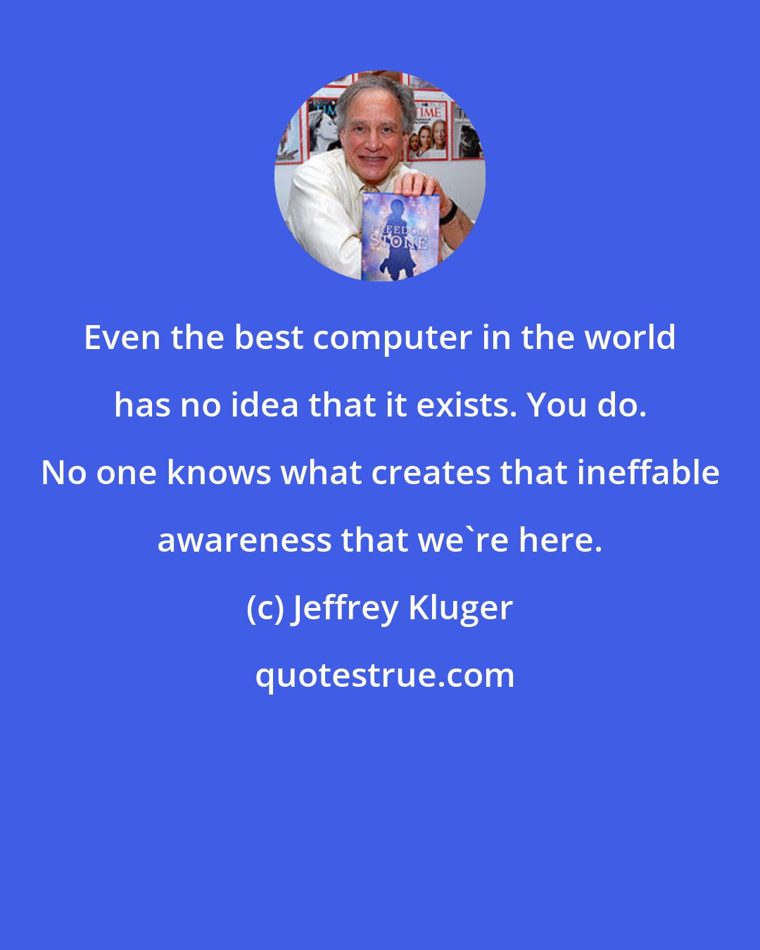 Jeffrey Kluger: Even the best computer in the world has no idea that it exists. You do. No one knows what creates that ineffable awareness that we're here.