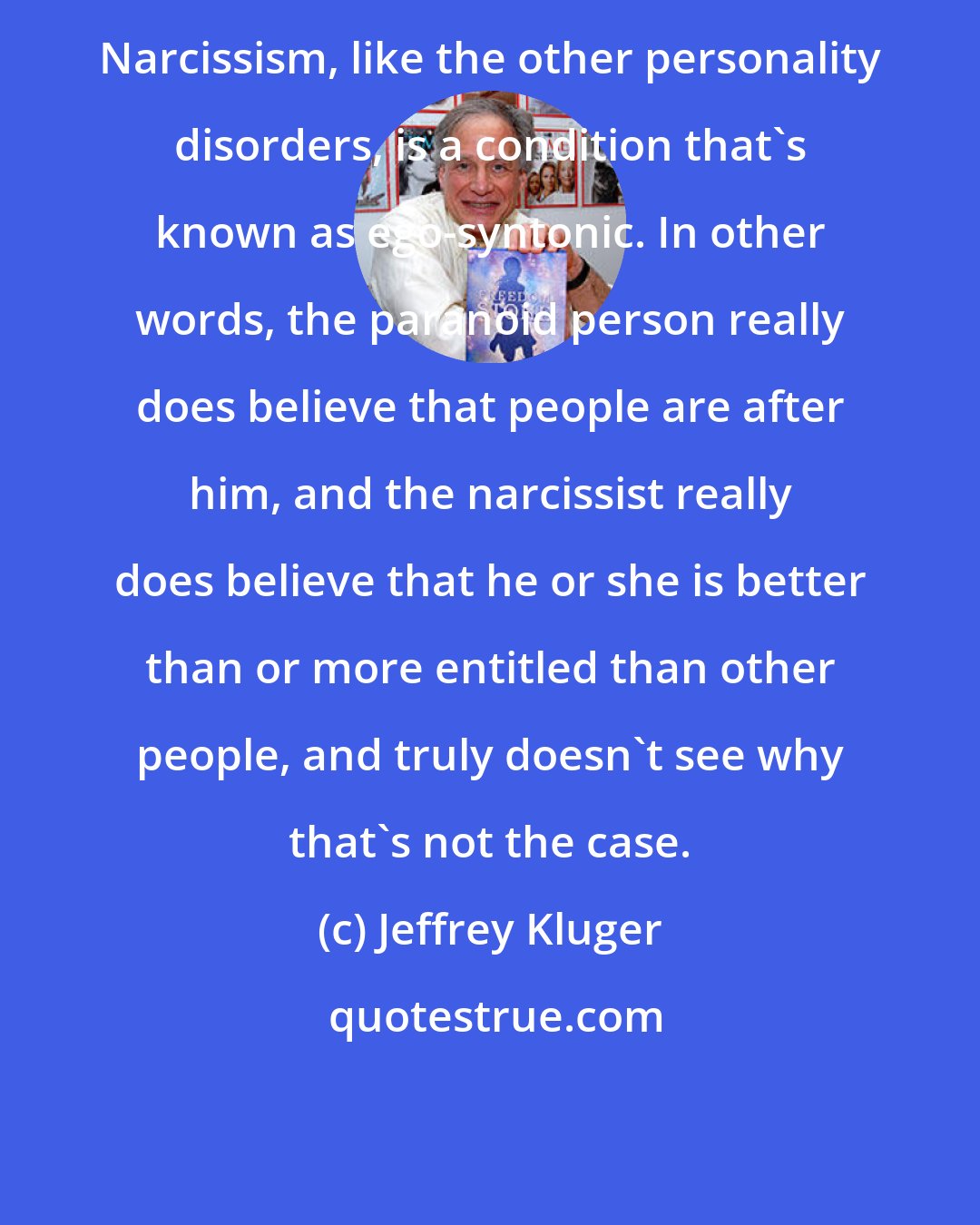 Jeffrey Kluger: Narcissism, like the other personality disorders, is a condition that's known as ego-syntonic. In other words, the paranoid person really does believe that people are after him, and the narcissist really does believe that he or she is better than or more entitled than other people, and truly doesn't see why that's not the case.