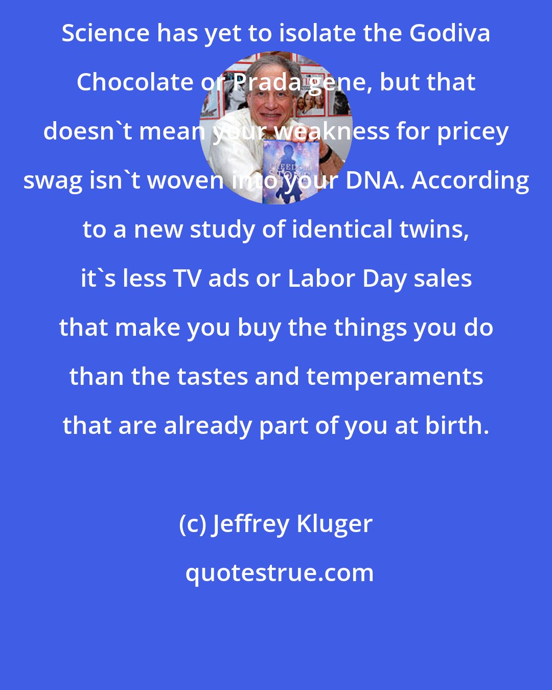 Jeffrey Kluger: Science has yet to isolate the Godiva Chocolate or Prada gene, but that doesn't mean your weakness for pricey swag isn't woven into your DNA. According to a new study of identical twins, it's less TV ads or Labor Day sales that make you buy the things you do than the tastes and temperaments that are already part of you at birth.