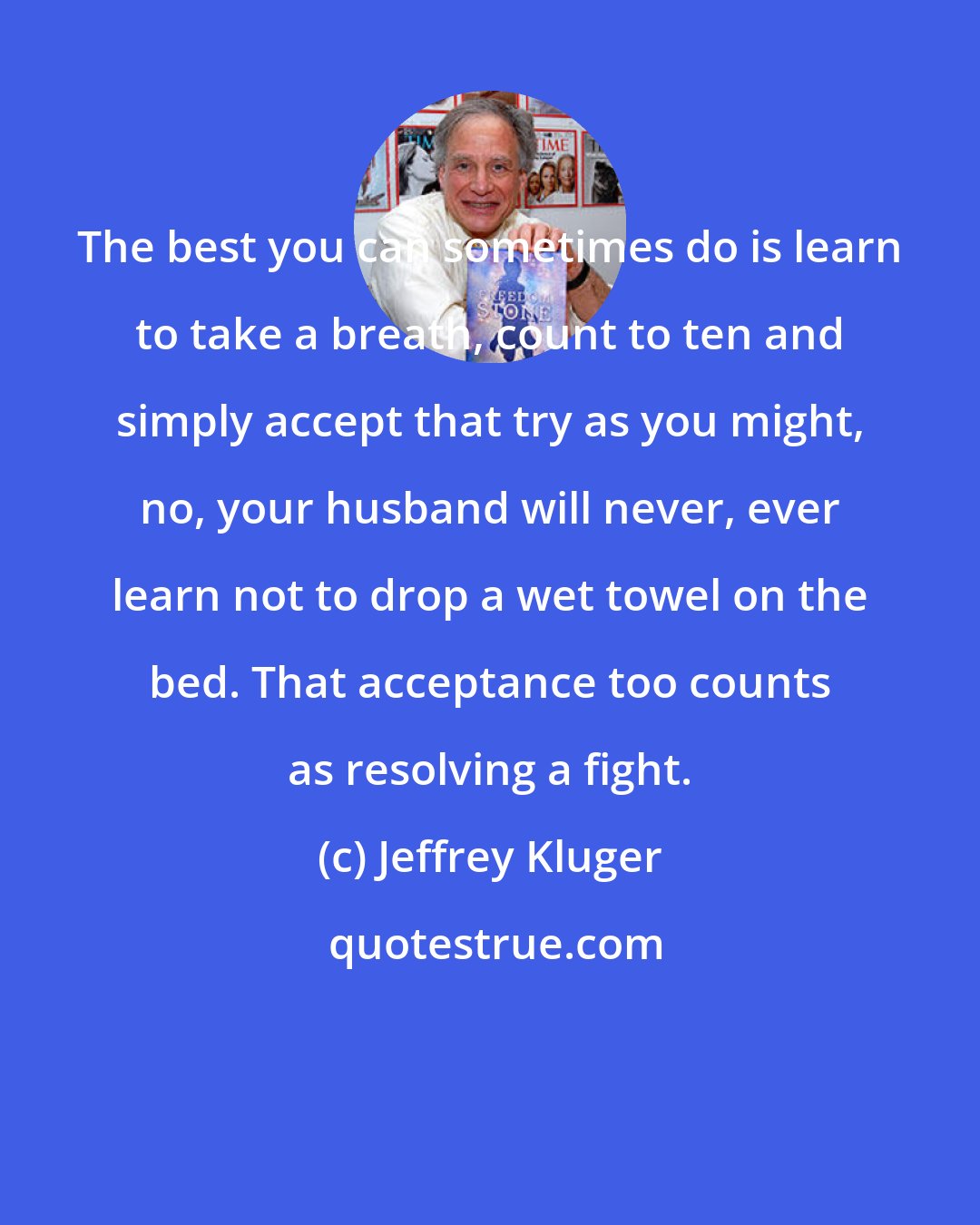 Jeffrey Kluger: The best you can sometimes do is learn to take a breath, count to ten and simply accept that try as you might, no, your husband will never, ever learn not to drop a wet towel on the bed. That acceptance too counts as resolving a fight.
