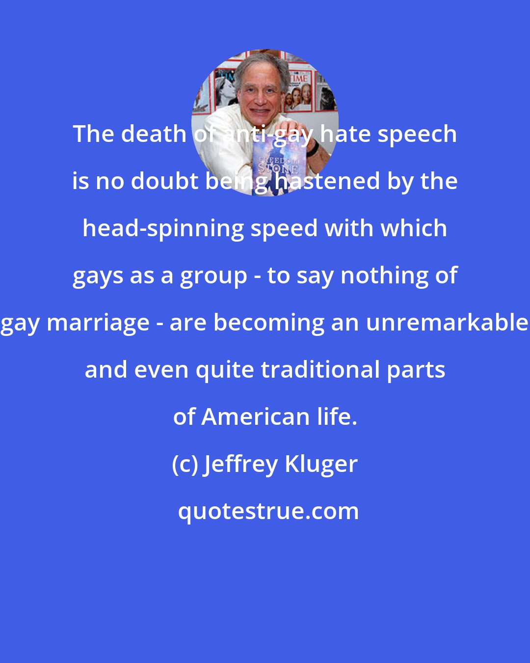 Jeffrey Kluger: The death of anti-gay hate speech is no doubt being hastened by the head-spinning speed with which gays as a group - to say nothing of gay marriage - are becoming an unremarkable and even quite traditional parts of American life.