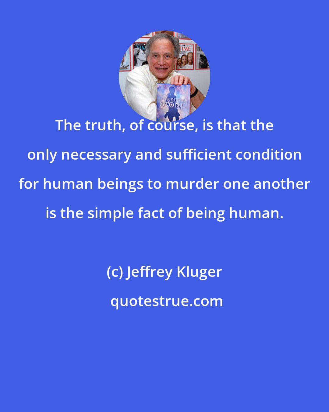 Jeffrey Kluger: The truth, of course, is that the only necessary and sufficient condition for human beings to murder one another is the simple fact of being human.