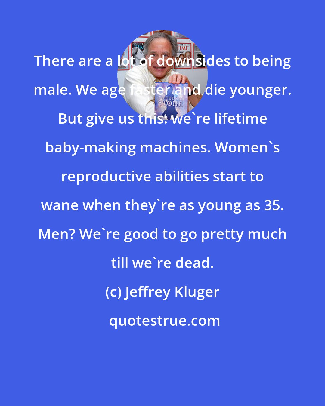 Jeffrey Kluger: There are a lot of downsides to being male. We age faster and die younger. But give us this: we're lifetime baby-making machines. Women's reproductive abilities start to wane when they're as young as 35. Men? We're good to go pretty much till we're dead.