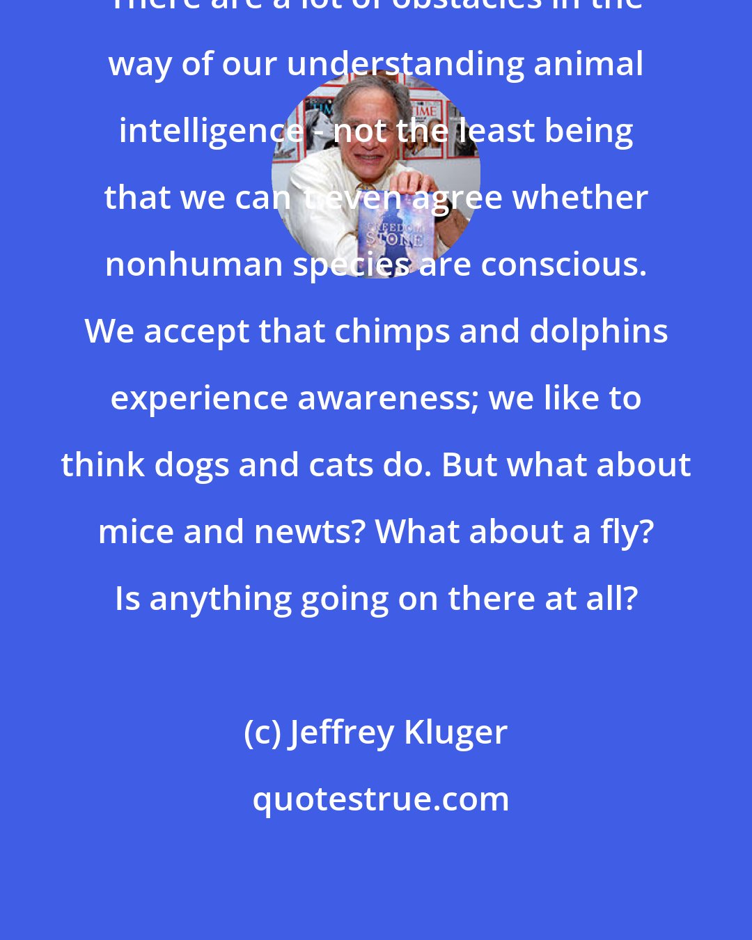 Jeffrey Kluger: There are a lot of obstacles in the way of our understanding animal intelligence - not the least being that we can't even agree whether nonhuman species are conscious. We accept that chimps and dolphins experience awareness; we like to think dogs and cats do. But what about mice and newts? What about a fly? Is anything going on there at all?