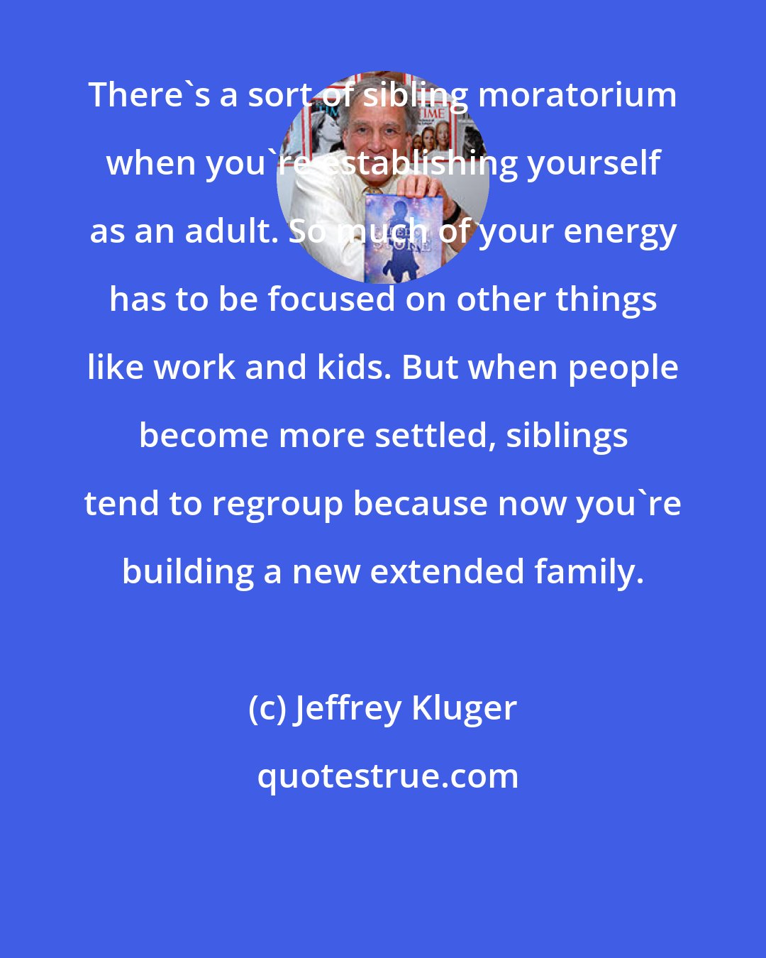 Jeffrey Kluger: There's a sort of sibling moratorium when you're establishing yourself as an adult. So much of your energy has to be focused on other things like work and kids. But when people become more settled, siblings tend to regroup because now you're building a new extended family.