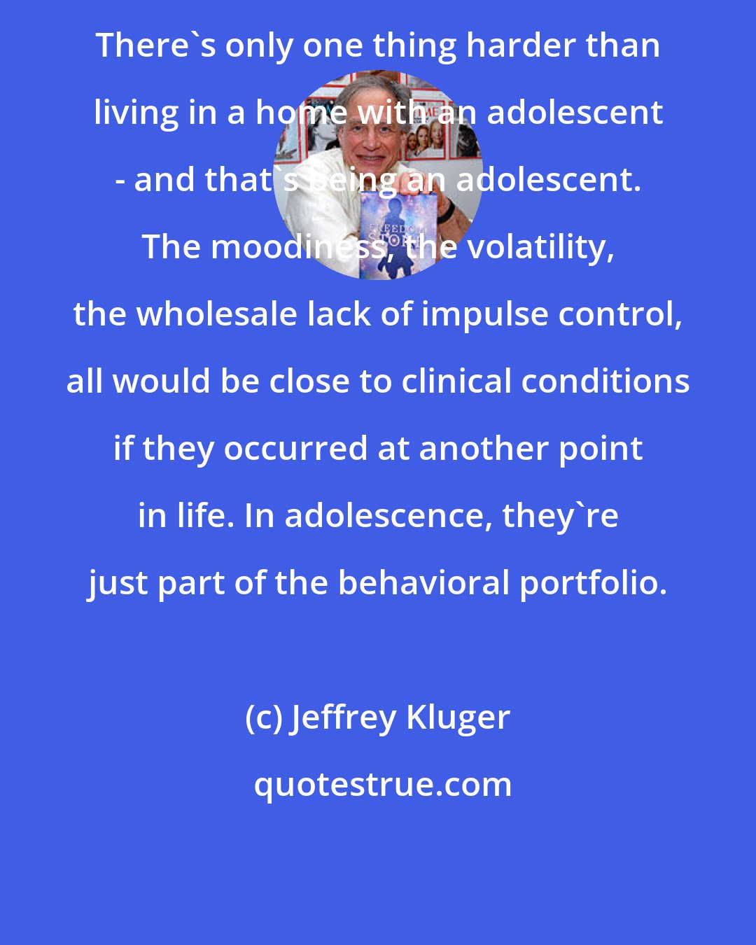 Jeffrey Kluger: There's only one thing harder than living in a home with an adolescent - and that's being an adolescent. The moodiness, the volatility, the wholesale lack of impulse control, all would be close to clinical conditions if they occurred at another point in life. In adolescence, they're just part of the behavioral portfolio.