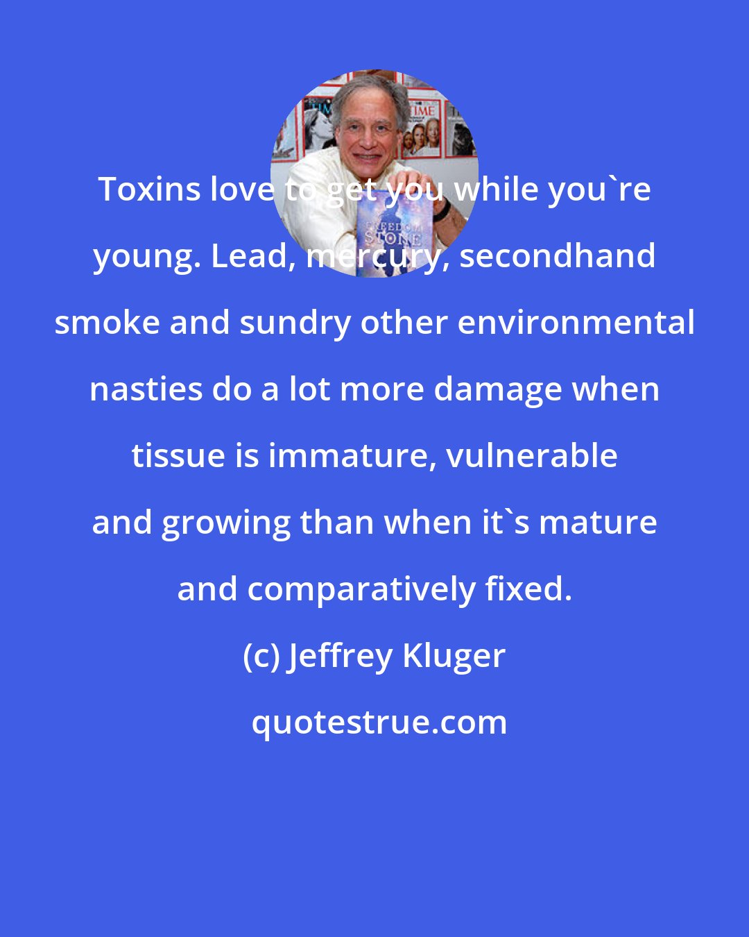 Jeffrey Kluger: Toxins love to get you while you're young. Lead, mercury, secondhand smoke and sundry other environmental nasties do a lot more damage when tissue is immature, vulnerable and growing than when it's mature and comparatively fixed.