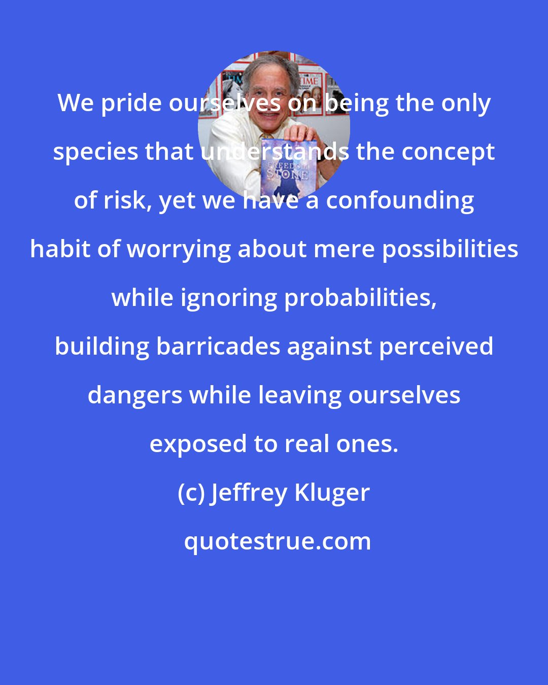 Jeffrey Kluger: We pride ourselves on being the only species that understands the concept of risk, yet we have a confounding habit of worrying about mere possibilities while ignoring probabilities, building barricades against perceived dangers while leaving ourselves exposed to real ones.