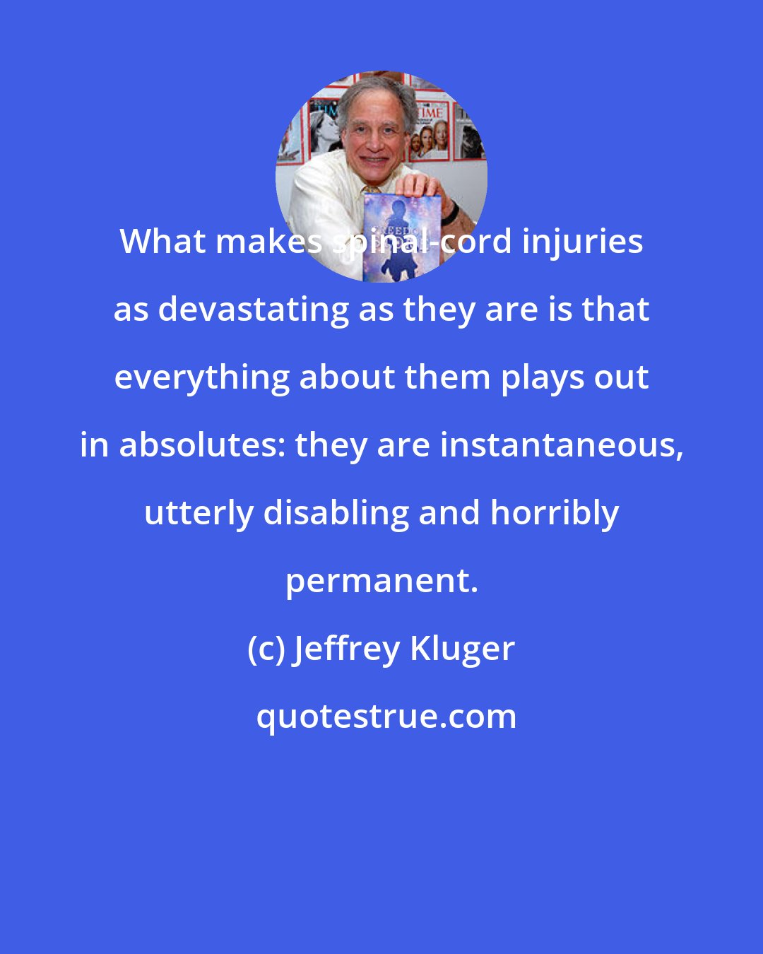 Jeffrey Kluger: What makes spinal-cord injuries as devastating as they are is that everything about them plays out in absolutes: they are instantaneous, utterly disabling and horribly permanent.