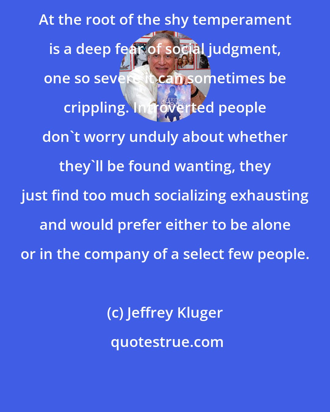 Jeffrey Kluger: At the root of the shy temperament is a deep fear of social judgment, one so severe it can sometimes be crippling. Introverted people don't worry unduly about whether they'll be found wanting, they just find too much socializing exhausting and would prefer either to be alone or in the company of a select few people.