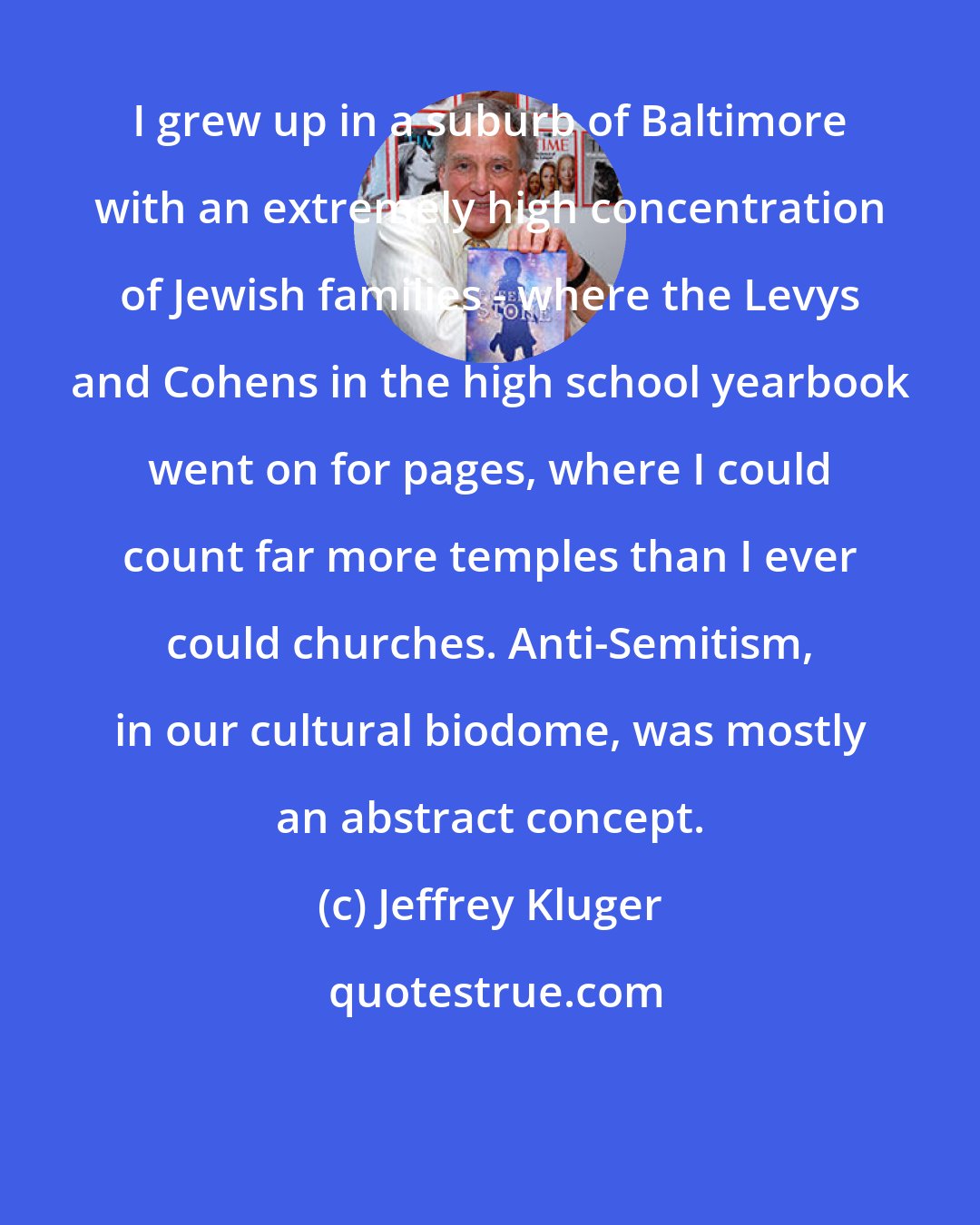 Jeffrey Kluger: I grew up in a suburb of Baltimore with an extremely high concentration of Jewish families - where the Levys and Cohens in the high school yearbook went on for pages, where I could count far more temples than I ever could churches. Anti-Semitism, in our cultural biodome, was mostly an abstract concept.