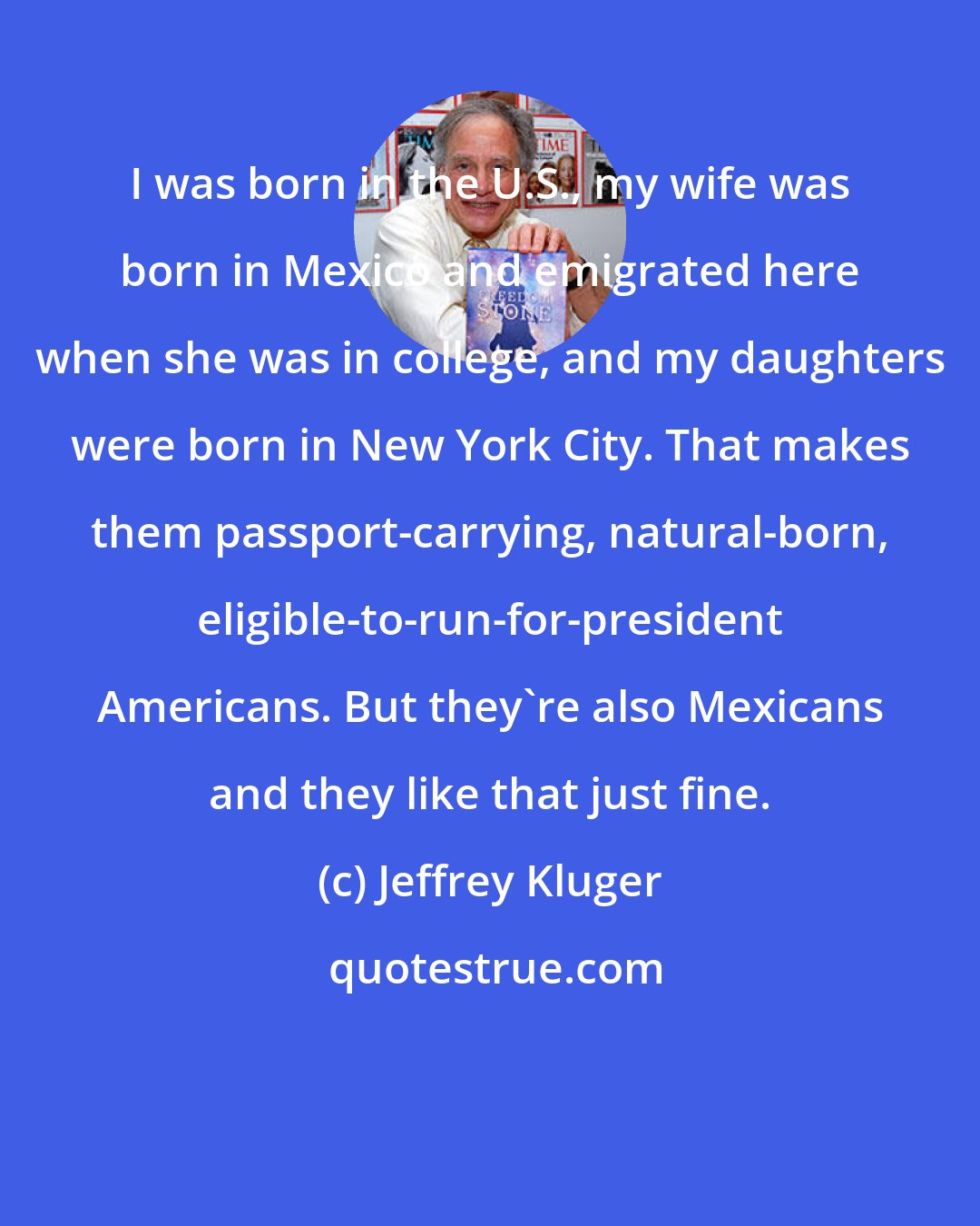 Jeffrey Kluger: I was born in the U.S., my wife was born in Mexico and emigrated here when she was in college, and my daughters were born in New York City. That makes them passport-carrying, natural-born, eligible-to-run-for-president Americans. But they're also Mexicans and they like that just fine.