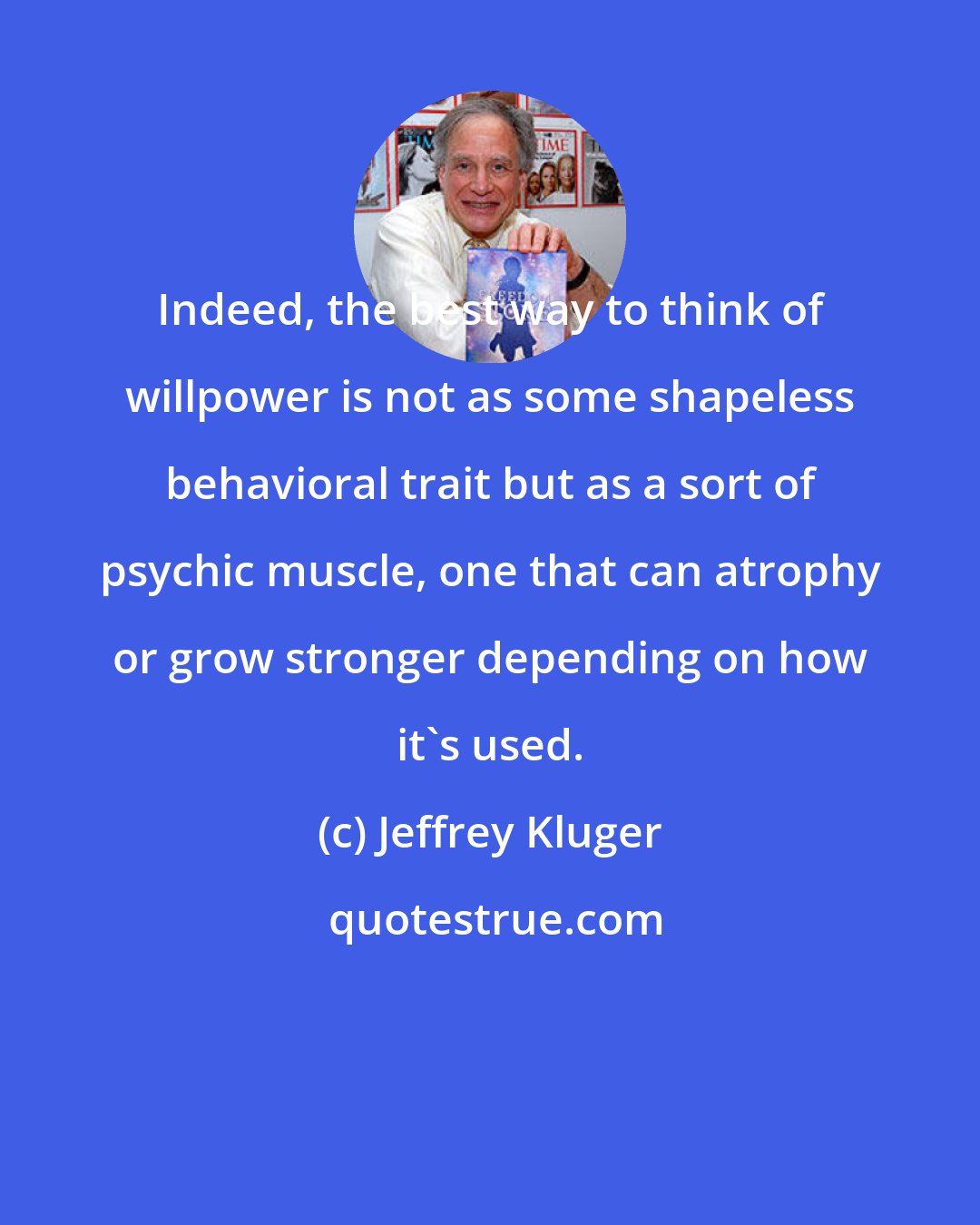 Jeffrey Kluger: Indeed, the best way to think of willpower is not as some shapeless behavioral trait but as a sort of psychic muscle, one that can atrophy or grow stronger depending on how it's used.