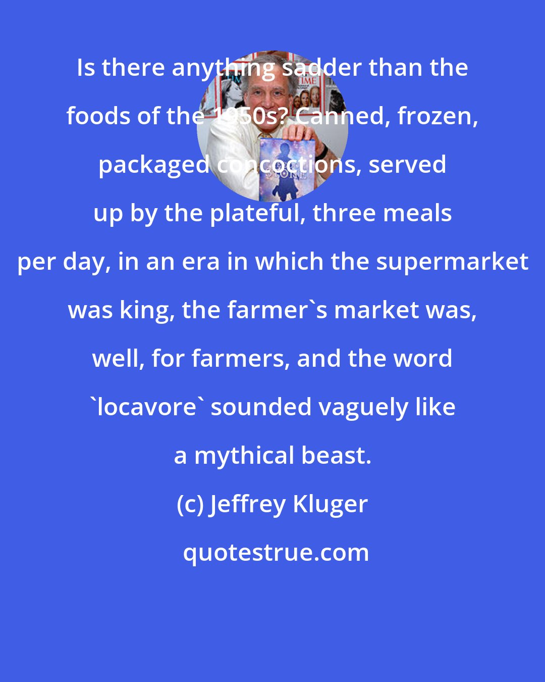 Jeffrey Kluger: Is there anything sadder than the foods of the 1950s? Canned, frozen, packaged concoctions, served up by the plateful, three meals per day, in an era in which the supermarket was king, the farmer's market was, well, for farmers, and the word 'locavore' sounded vaguely like a mythical beast.