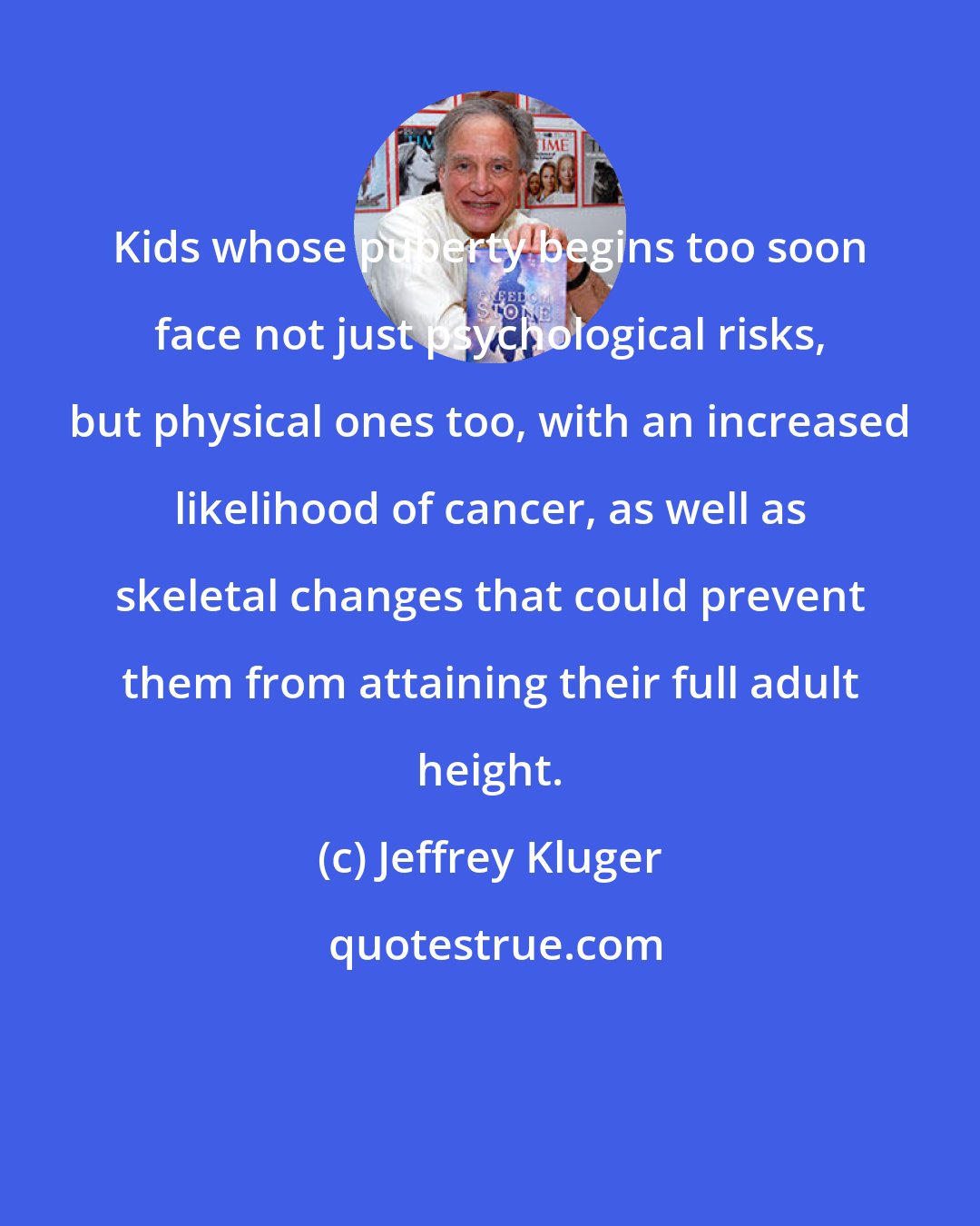 Jeffrey Kluger: Kids whose puberty begins too soon face not just psychological risks, but physical ones too, with an increased likelihood of cancer, as well as skeletal changes that could prevent them from attaining their full adult height.