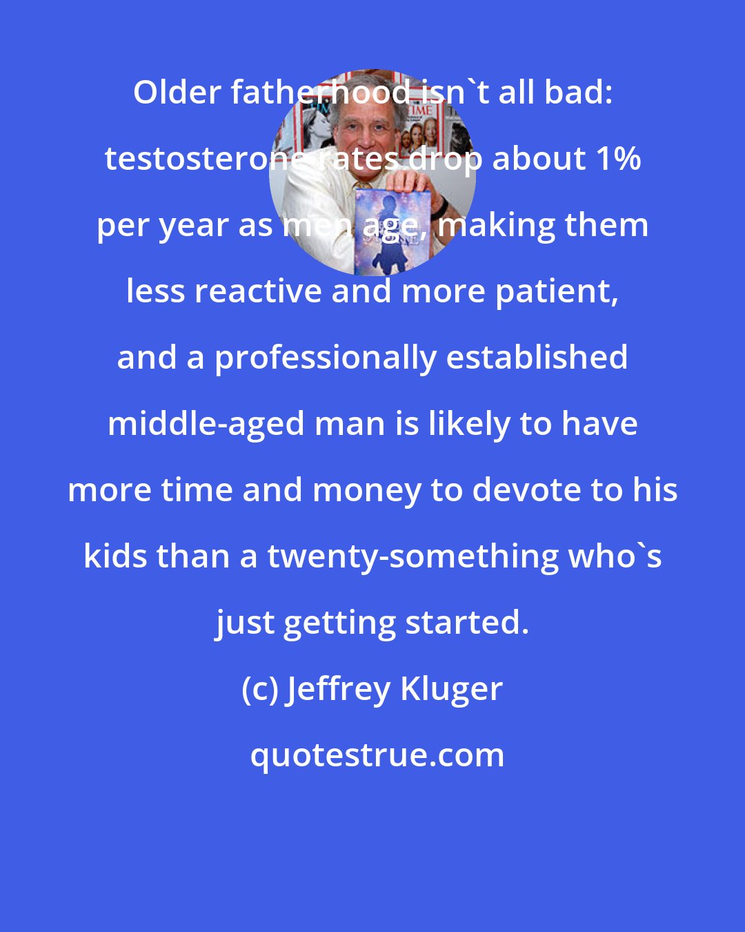 Jeffrey Kluger: Older fatherhood isn't all bad: testosterone rates drop about 1% per year as men age, making them less reactive and more patient, and a professionally established middle-aged man is likely to have more time and money to devote to his kids than a twenty-something who's just getting started.