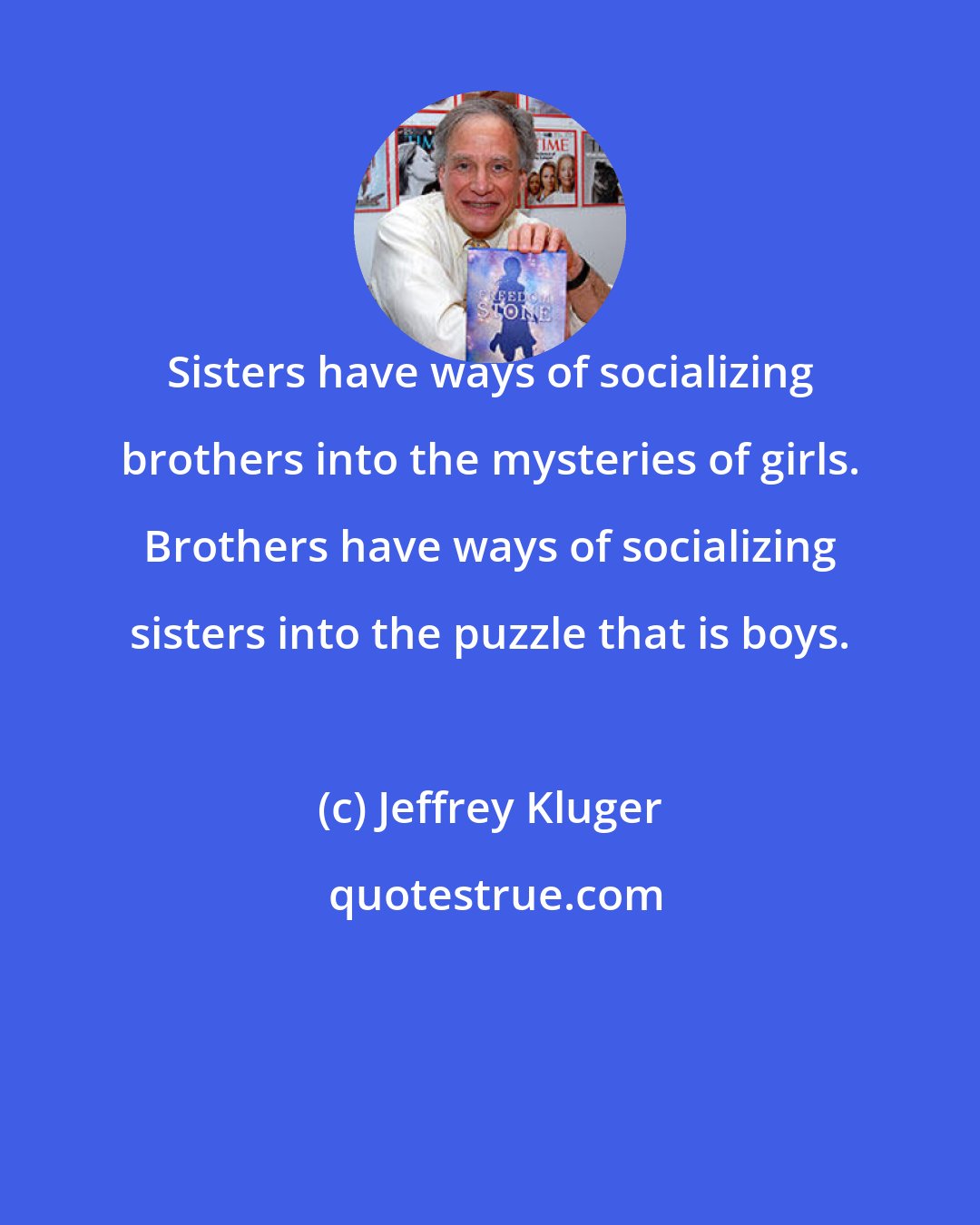 Jeffrey Kluger: Sisters have ways of socializing brothers into the mysteries of girls. Brothers have ways of socializing sisters into the puzzle that is boys.