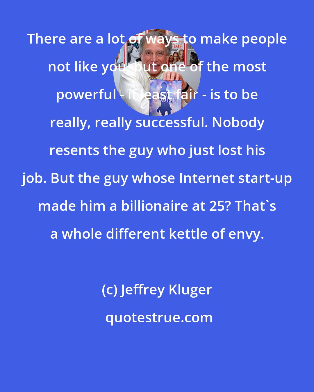 Jeffrey Kluger: There are a lot of ways to make people not like you, but one of the most powerful - if least fair - is to be really, really successful. Nobody resents the guy who just lost his job. But the guy whose Internet start-up made him a billionaire at 25? That's a whole different kettle of envy.