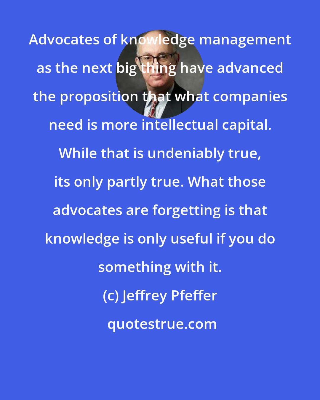 Jeffrey Pfeffer: Advocates of knowledge management as the next big thing have advanced the proposition that what companies need is more intellectual capital. While that is undeniably true, its only partly true. What those advocates are forgetting is that knowledge is only useful if you do something with it.