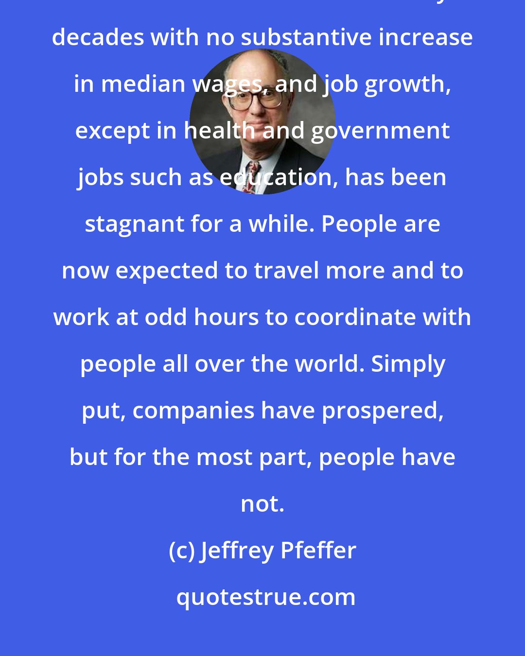 Jeffrey Pfeffer: As many people know, our job market problems began long before the latest recession. We have faced literally decades with no substantive increase in median wages, and job growth, except in health and government jobs such as education, has been stagnant for a while. People are now expected to travel more and to work at odd hours to coordinate with people all over the world. Simply put, companies have prospered, but for the most part, people have not.