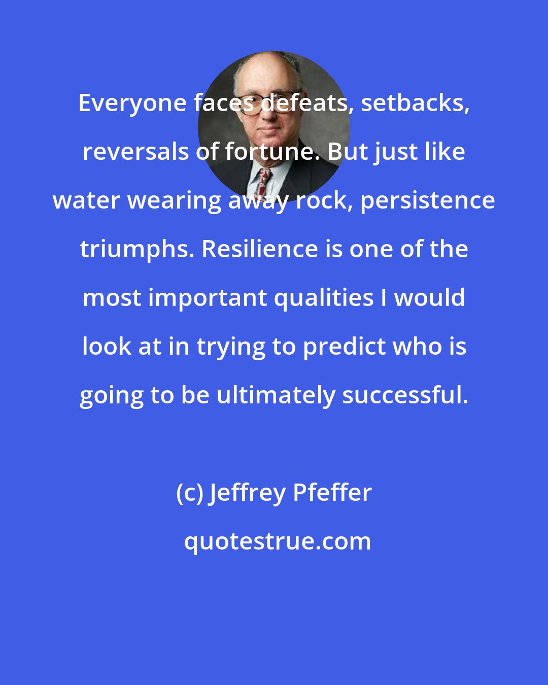 Jeffrey Pfeffer: Everyone faces defeats, setbacks, reversals of fortune. But just like water wearing away rock, persistence triumphs. Resilience is one of the most important qualities I would look at in trying to predict who is going to be ultimately successful.