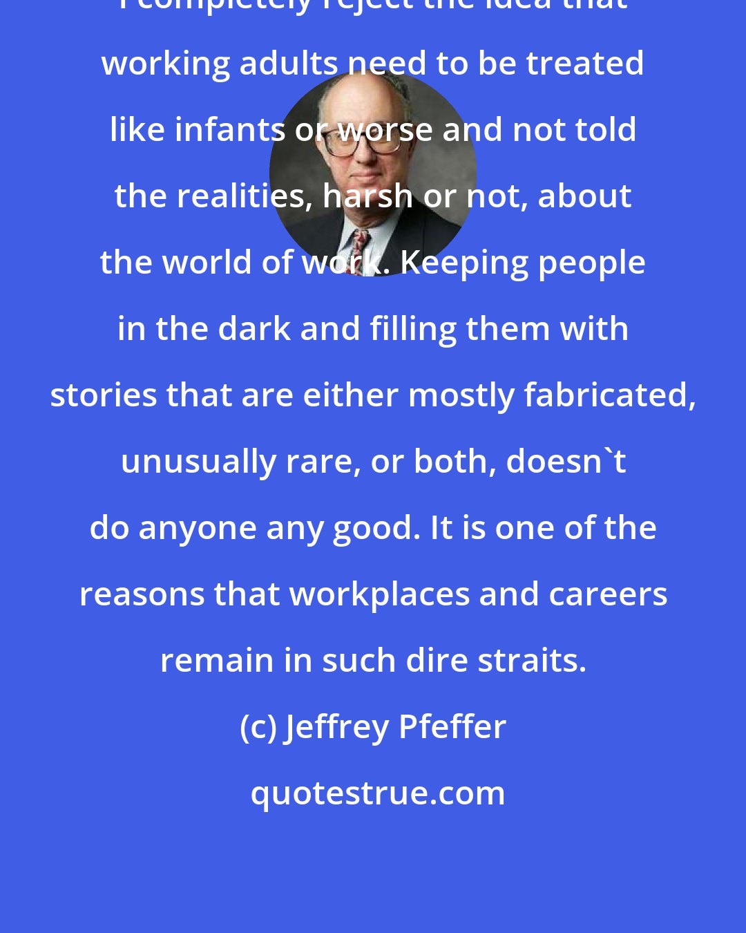 Jeffrey Pfeffer: I completely reject the idea that working adults need to be treated like infants or worse and not told the realities, harsh or not, about the world of work. Keeping people in the dark and filling them with stories that are either mostly fabricated, unusually rare, or both, doesn't do anyone any good. It is one of the reasons that workplaces and careers remain in such dire straits.