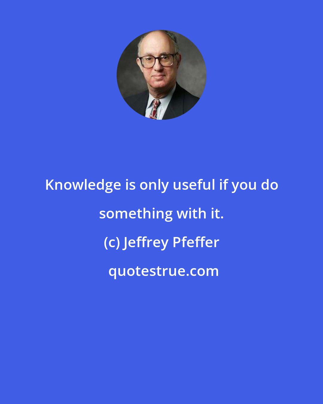 Jeffrey Pfeffer: Knowledge is only useful if you do something with it.