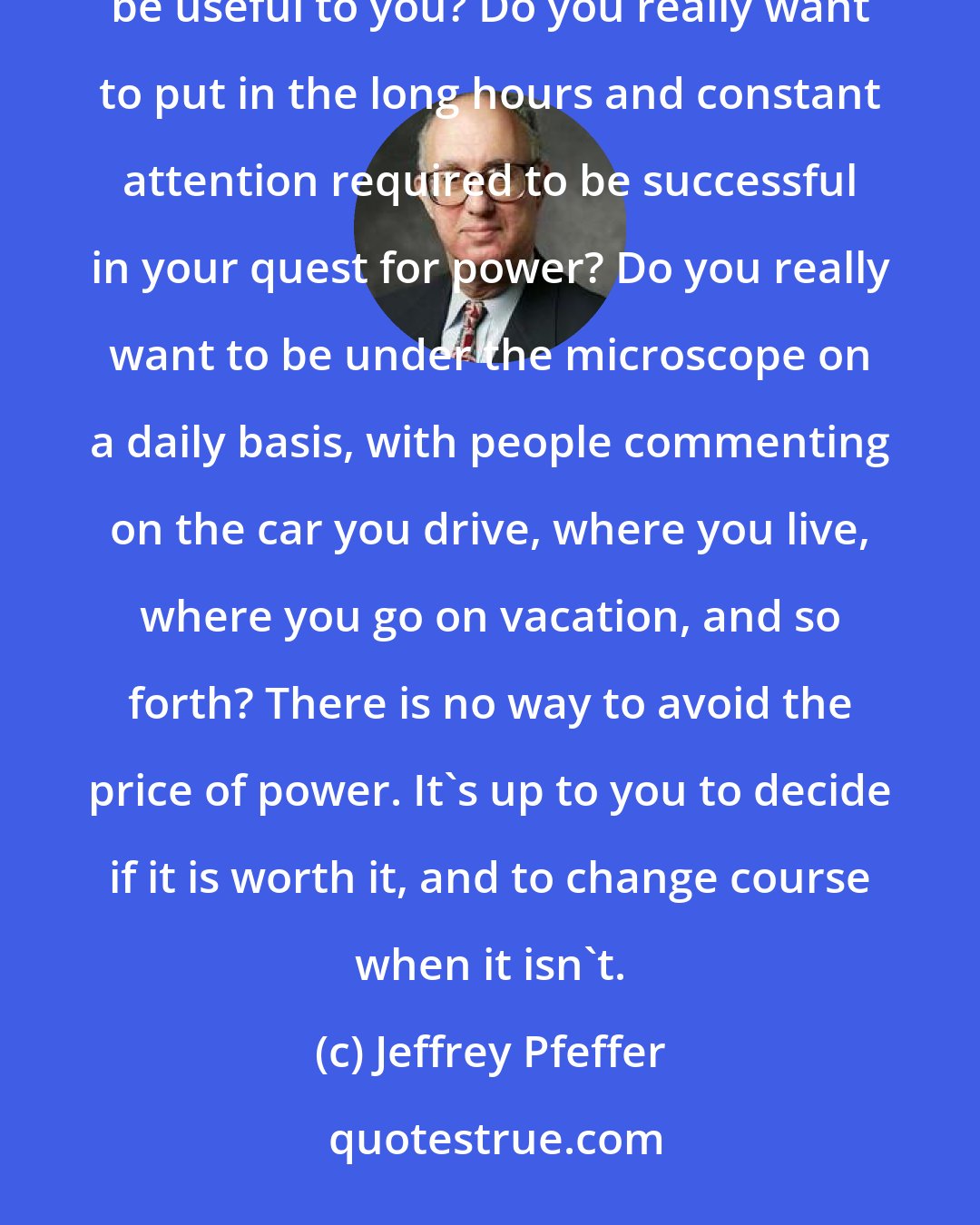 Jeffrey Pfeffer: Nothing comes without trade-offs. Do you want to spend time with people who like, or with people who might be useful to you? Do you really want to put in the long hours and constant attention required to be successful in your quest for power? Do you really want to be under the microscope on a daily basis, with people commenting on the car you drive, where you live, where you go on vacation, and so forth? There is no way to avoid the price of power. It's up to you to decide if it is worth it, and to change course when it isn't.