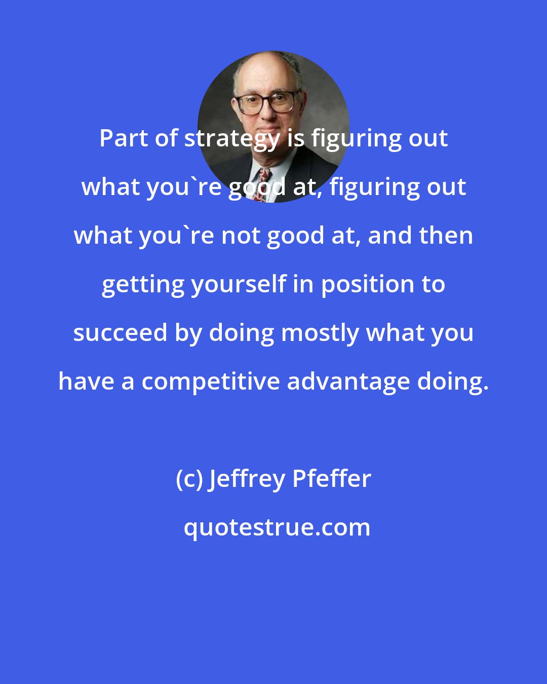 Jeffrey Pfeffer: Part of strategy is figuring out what you're good at, figuring out what you're not good at, and then getting yourself in position to succeed by doing mostly what you have a competitive advantage doing.