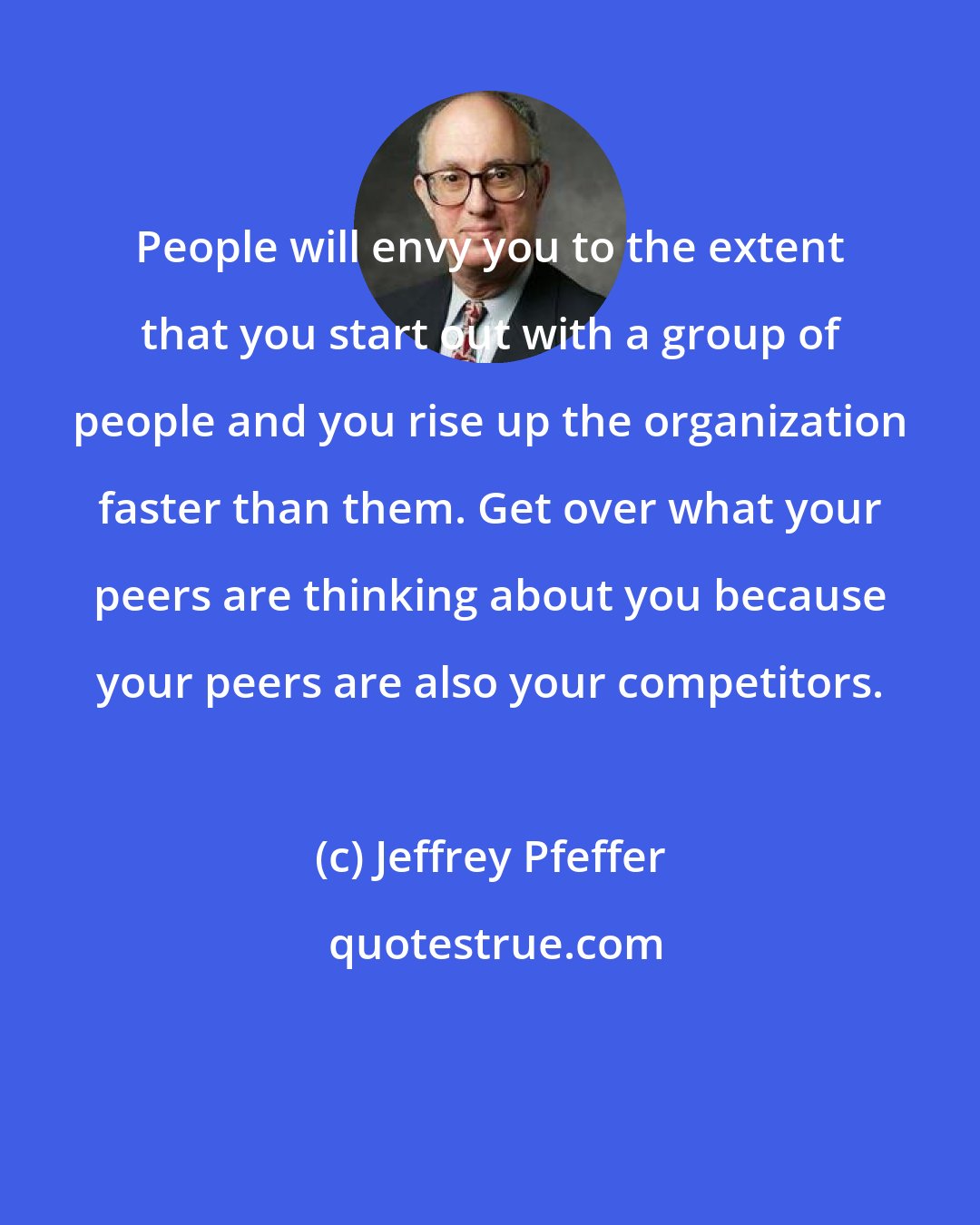 Jeffrey Pfeffer: People will envy you to the extent that you start out with a group of people and you rise up the organization faster than them. Get over what your peers are thinking about you because your peers are also your competitors.