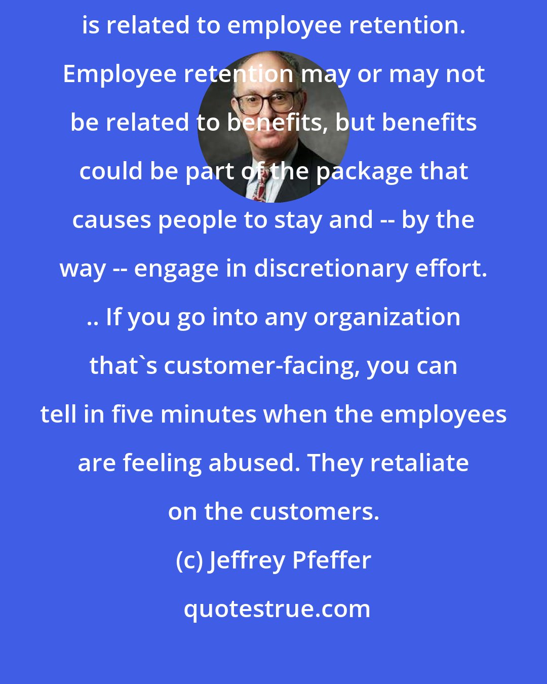 Jeffrey Pfeffer: Profits are related to customer retention. Customer retention is related to employee retention. Employee retention may or may not be related to benefits, but benefits could be part of the package that causes people to stay and -- by the way -- engage in discretionary effort. .. If you go into any organization that's customer-facing, you can tell in five minutes when the employees are feeling abused. They retaliate on the customers.