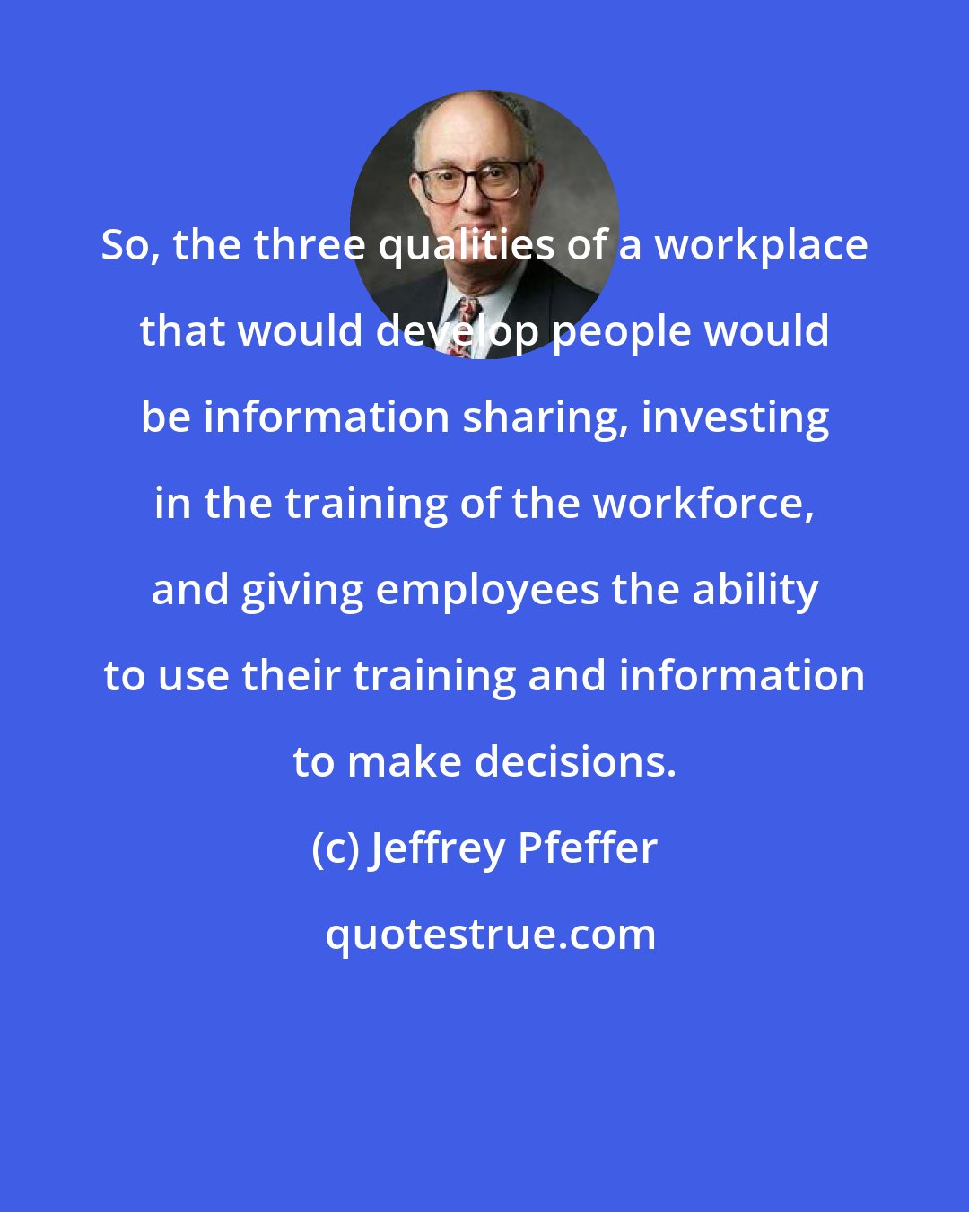 Jeffrey Pfeffer: So, the three qualities of a workplace that would develop people would be information sharing, investing in the training of the workforce, and giving employees the ability to use their training and information to make decisions.