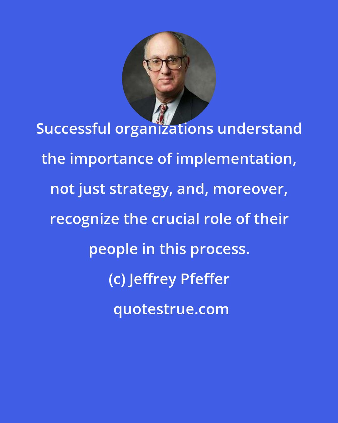 Jeffrey Pfeffer: Successful organizations understand the importance of implementation, not just strategy, and, moreover, recognize the crucial role of their people in this process.