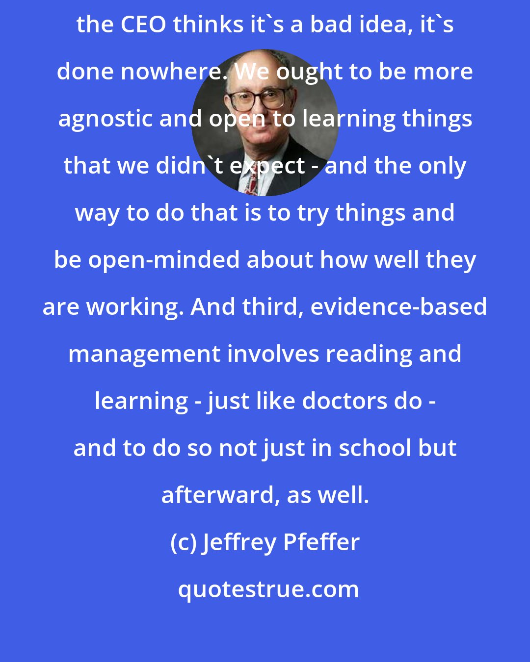 Jeffrey Pfeffer: Today, if the CEO thinks it's a good idea, it's done everywhere; if the CEO thinks it's a bad idea, it's done nowhere. We ought to be more agnostic and open to learning things that we didn't expect - and the only way to do that is to try things and be open-minded about how well they are working. And third, evidence-based management involves reading and learning - just like doctors do - and to do so not just in school but afterward, as well.
