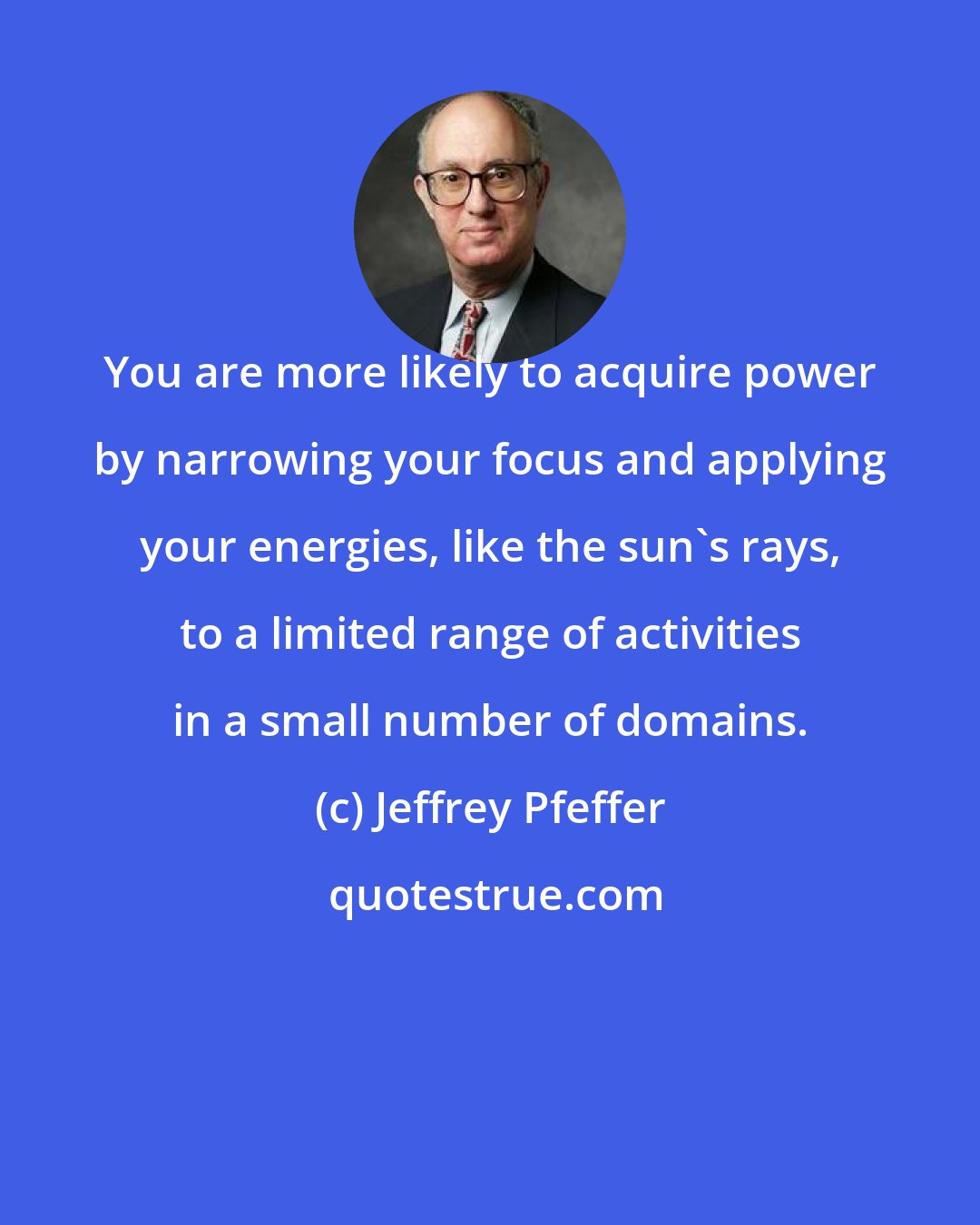 Jeffrey Pfeffer: You are more likely to acquire power by narrowing your focus and applying your energies, like the sun's rays, to a limited range of activities in a small number of domains.