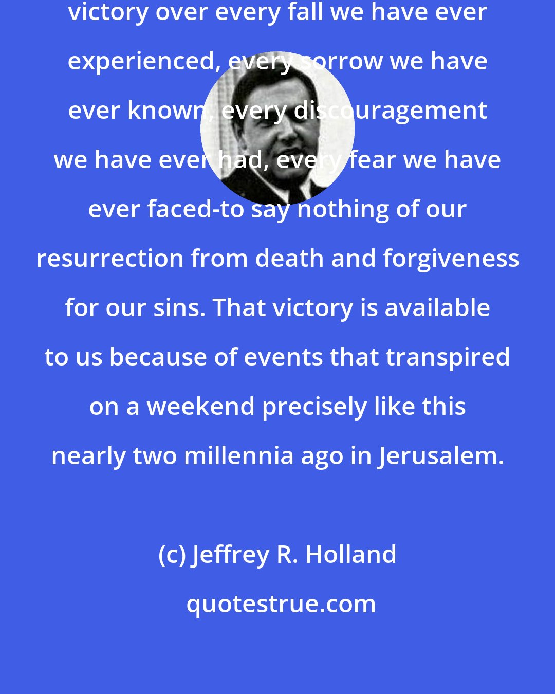 Jeffrey R. Holland: So today we celebrate the gift of victory over every fall we have ever experienced, every sorrow we have ever known, every discouragement we have ever had, every fear we have ever faced-to say nothing of our resurrection from death and forgiveness for our sins. That victory is available to us because of events that transpired on a weekend precisely like this nearly two millennia ago in Jerusalem.