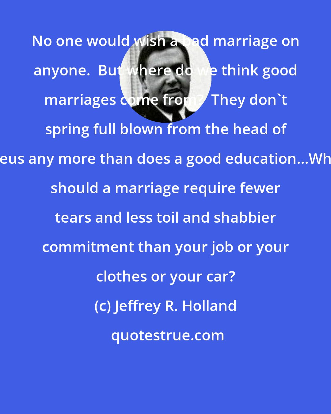 Jeffrey R. Holland: No one would wish a bad marriage on anyone.  But where do we think good marriages come from?  They don't spring full blown from the head of Zeus any more than does a good education...Why should a marriage require fewer tears and less toil and shabbier commitment than your job or your clothes or your car?
