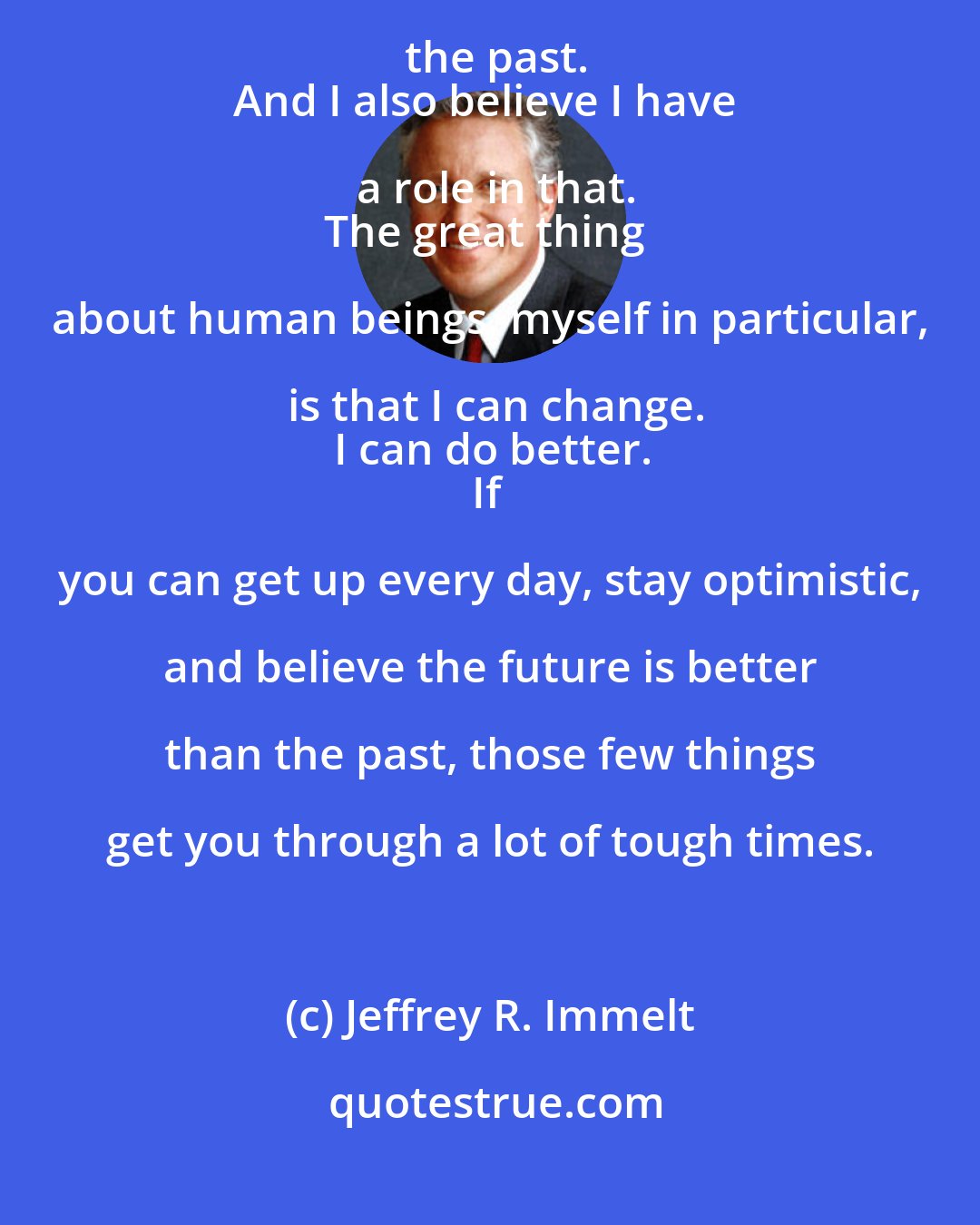 Jeffrey R. Immelt: I'm an optimist.
I've always believed the future is going to be better than the past.
And I also believe I have a role in that.
The great thing about human beings, myself in particular, is that I can change.
I can do better.
If you can get up every day, stay optimistic, and believe the future is better than the past, those few things get you through a lot of tough times.