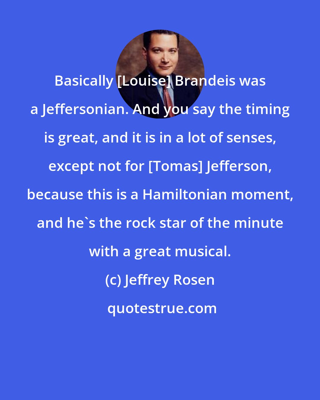 Jeffrey Rosen: Basically [Louise] Brandeis was a Jeffersonian. And you say the timing is great, and it is in a lot of senses, except not for [Tomas] Jefferson, because this is a Hamiltonian moment, and he's the rock star of the minute with a great musical.