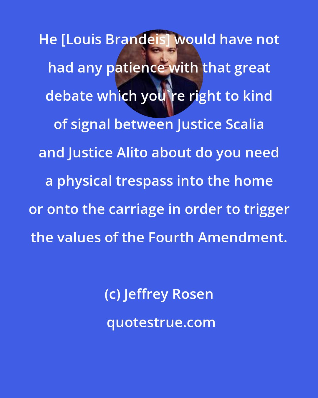 Jeffrey Rosen: He [Louis Brandeis] would have not had any patience with that great debate which you're right to kind of signal between Justice Scalia and Justice Alito about do you need a physical trespass into the home or onto the carriage in order to trigger the values of the Fourth Amendment.