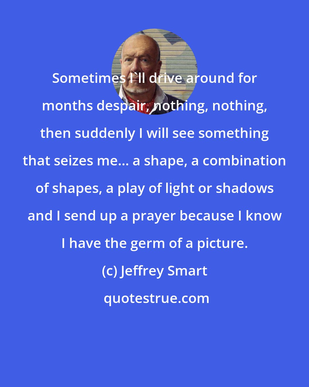 Jeffrey Smart: Sometimes I'll drive around for months despair, nothing, nothing, then suddenly I will see something that seizes me... a shape, a combination of shapes, a play of light or shadows and I send up a prayer because I know I have the germ of a picture.