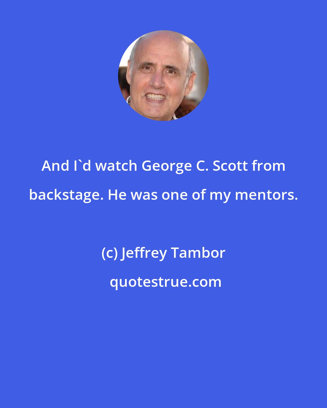 Jeffrey Tambor: And I'd watch George C. Scott from backstage. He was one of my mentors.