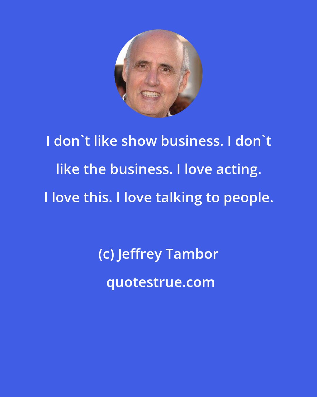 Jeffrey Tambor: I don't like show business. I don't like the business. I love acting. I love this. I love talking to people.